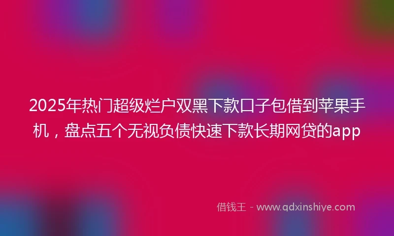 2025年热门超级烂户双黑下款口子包借到苹果手机,盘点五个无视负债快速下款长期网贷的app