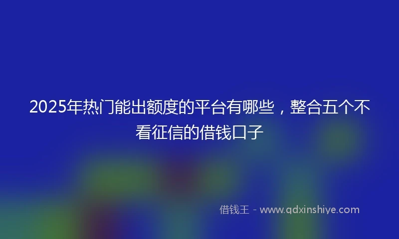 2025年热门能出额度的平台有哪些，整合五个不看征信的借钱口子