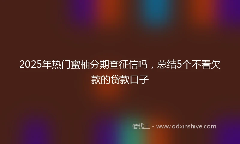 2025年热门蜜柚分期查征信吗，总结5个不看欠款的贷款口子