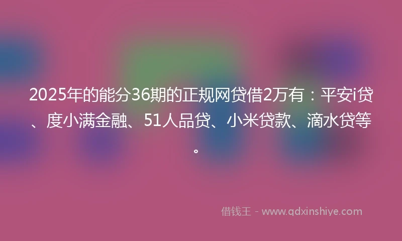 2025年的能分36期的正规网贷借2万有：平安i贷、度小满金融、51人品贷、小米贷款、滴水贷等。