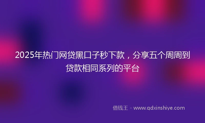 2025年热门网贷黑口子秒下款，分享五个周周到贷款相同系列的平台