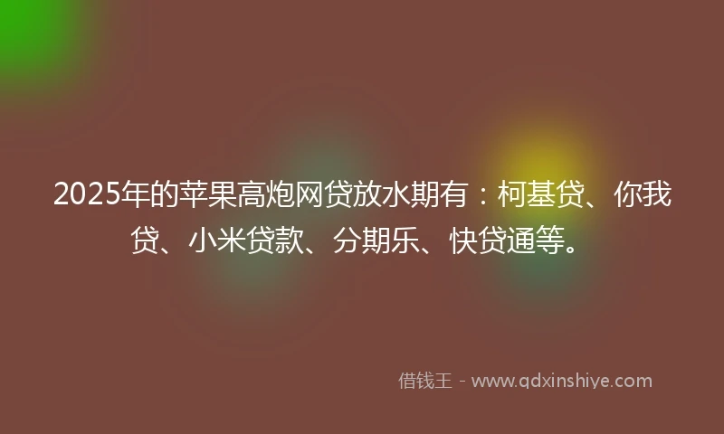 2025年的苹果高炮网贷放水期有：柯基贷、你我贷、小米贷款、分期乐、快贷通等。