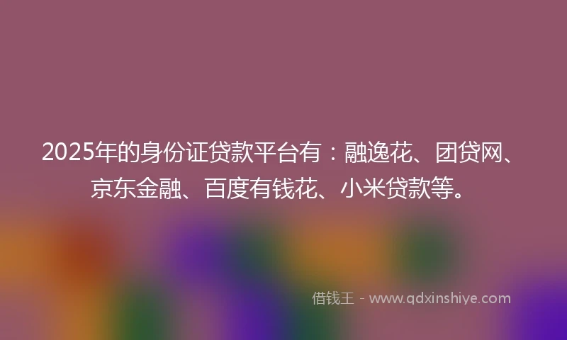 2025年的身份证贷款平台有：融逸花、团贷网、京东金融、百度有钱花、小米贷款等。