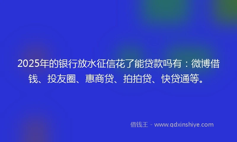 2025年的银行放水征信花了能贷款吗有：微博借钱、投友圈、惠商贷、拍拍贷、快贷通等。