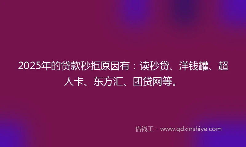 2025年的贷款秒拒原因有：读秒贷、洋钱罐、超人卡、东方汇、团贷网等。