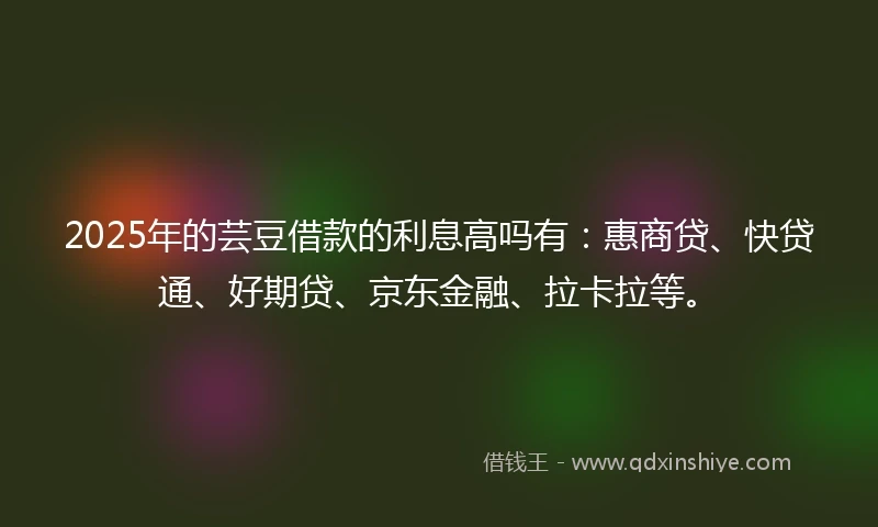 2025年的芸豆借款的利息高吗有：惠商贷、快贷通、好期贷、京东金融、拉卡拉等。