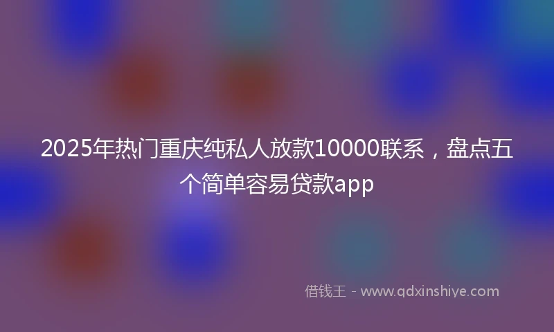 2025年热门重庆纯私人放款10000联系，盘点五个简单容易贷款app