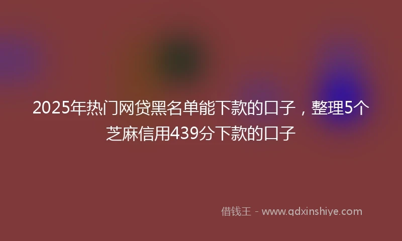 2025年热门网贷黑名单能下款的口子，整理5个芝麻信用439分下款的口子