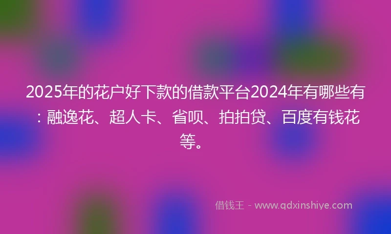 2025年的花户好下款的借款平台2024年有哪些有：融逸花、超人卡、省呗、拍拍贷、百度有钱花等。