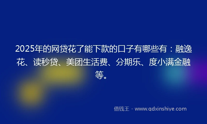 2025年的网贷花了能下款的口子有哪些有：融逸花、读秒贷、美团生活费、分期乐、度小满金融等。