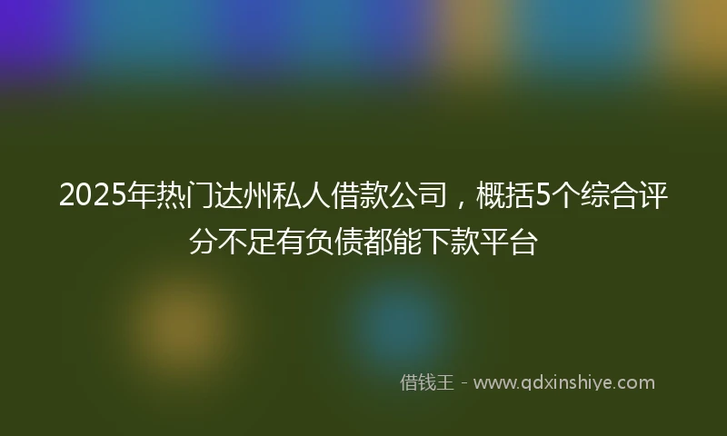 2025年热门达州私人借款公司，概括5个综合评分不足有负债都能下款平台