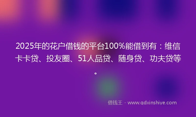 2025年的花户借钱的平台100%能借到有：维信卡卡贷、投友圈、51人品贷、随身贷、功夫贷等。