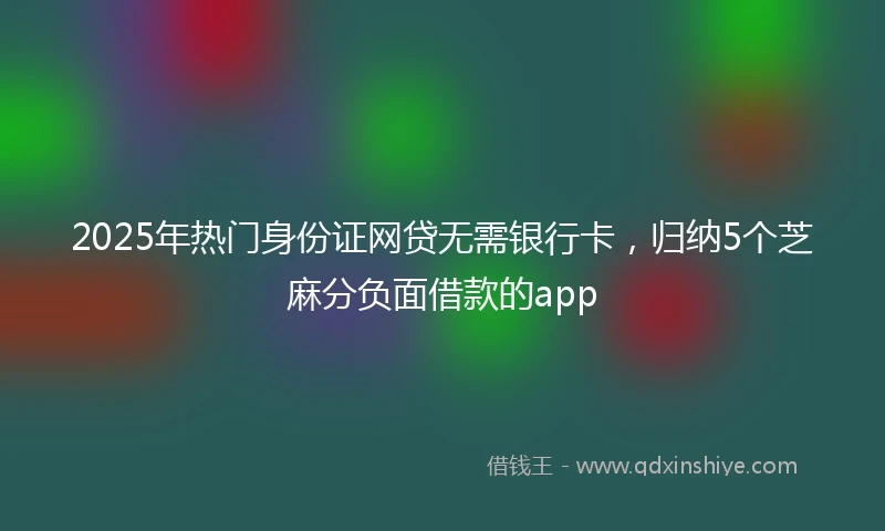 2025年热门身份证网贷无需银行卡，归纳5个芝麻分负面借款的app