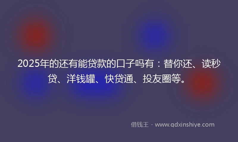 2025年的还有能贷款的口子吗有：替你还、读秒贷、洋钱罐、快贷通、投友圈等。