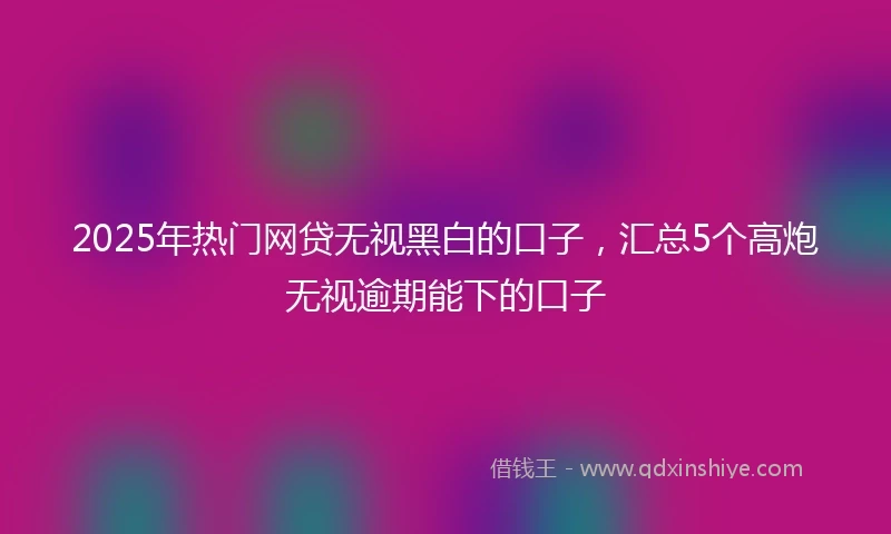2025年热门网贷无视黑白的口子，汇总5个高炮无视逾期能下的口子