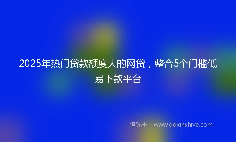 2025年热门贷款额度大的网贷，整合5个门槛低易下款平台