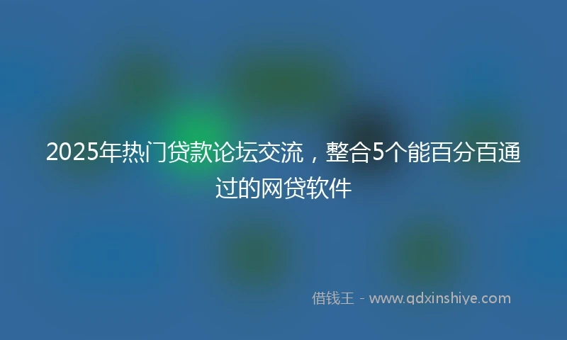 2025年热门贷款论坛交流，整合5个能百分百通过的网贷软件