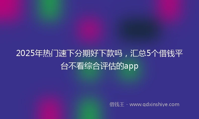 2025年热门速下分期好下款吗，汇总5个借钱平台不看综合评估的app