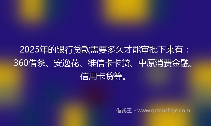 2025年的银行贷款需要多久才能审批下来有：360借条、安逸花、维信卡卡贷、中原消费金融、信用卡贷等。