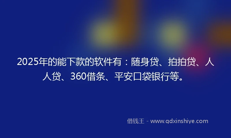 2025年的能下款的软件有：随身贷、拍拍贷、人人贷、360借条、平安口袋银行等。