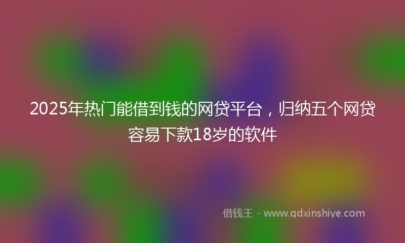 2025年热门能借到钱的网贷平台，归纳五个网贷容易下款18岁的软件