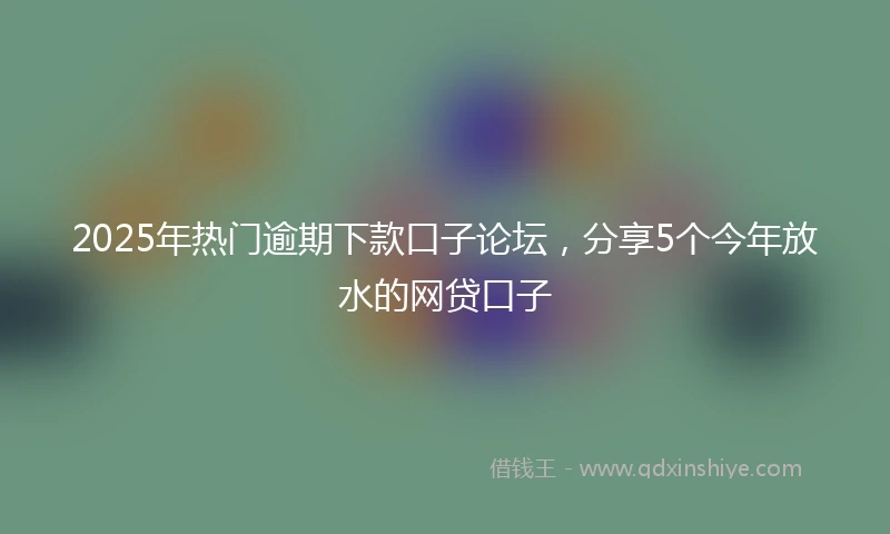 2025年热门逾期下款口子论坛，分享5个今年放水的网贷口子