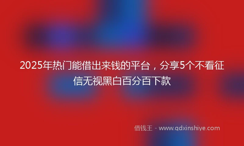 2025年热门能借出来钱的平台，分享5个不看征信无视黑白百分百下款