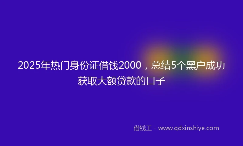 2025年热门身份证借钱2000，总结5个黑户成功获取大额贷款的口子