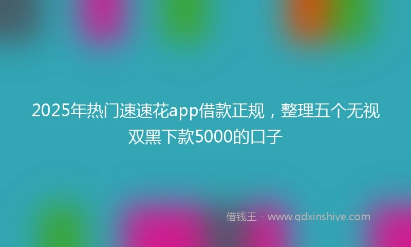 2025年热门速速花app借款正规，整理五个无视双黑下款5000的口子