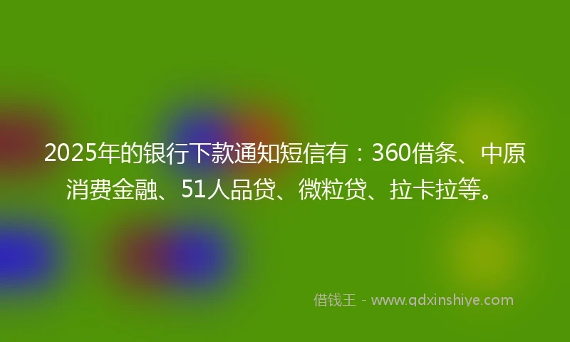 2025年的银行下款通知短信有：360借条、中原消费金融、51人品贷、微粒贷、拉卡拉等。