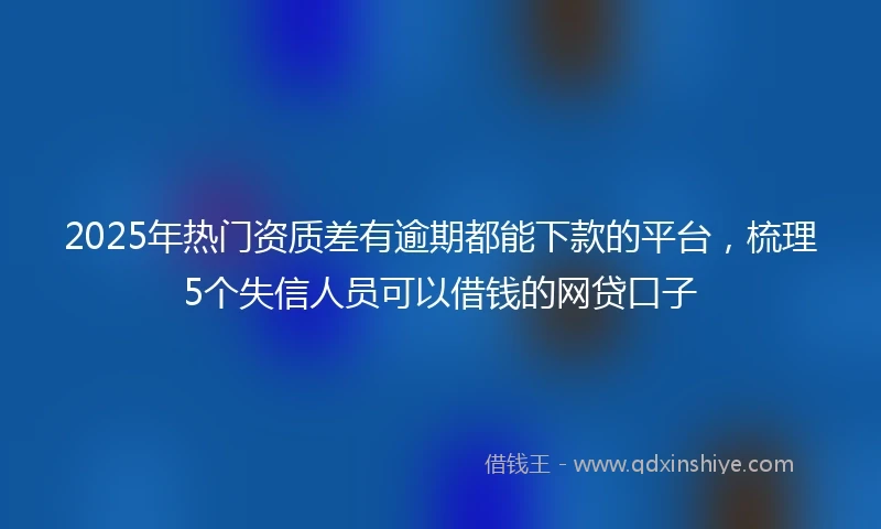 2025年热门资质差有逾期都能下款的平台，梳理5个失信人员可以借钱的网贷口子