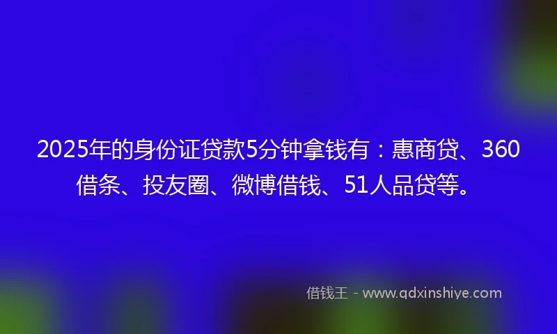 2025年的身份证贷款5分钟拿钱有：惠商贷、360借条、投友圈、微博借钱、51人品贷等。