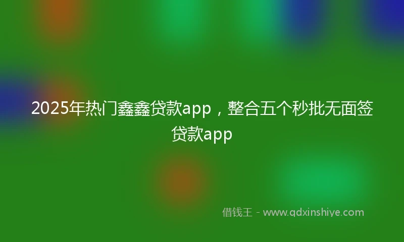 2025年热门鑫鑫贷款app，整合五个秒批无面签贷款app
