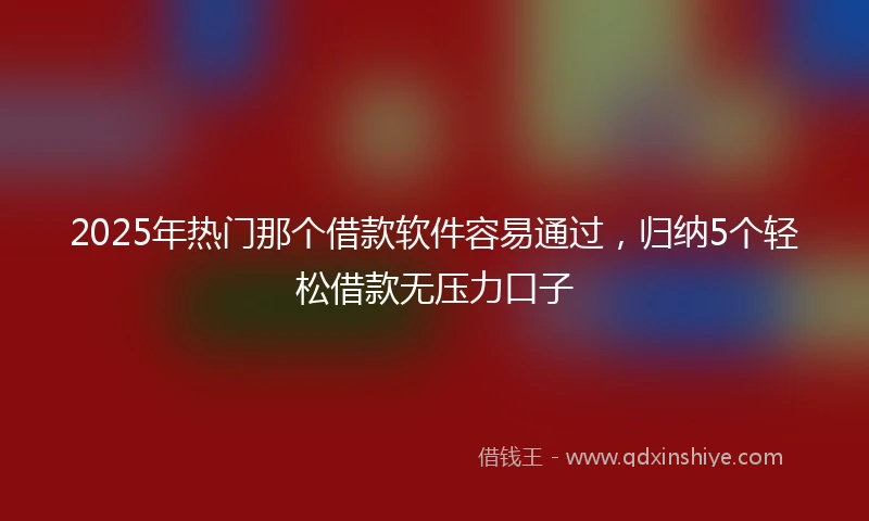 2025年热门那个借款软件容易通过，归纳5个轻松借款无压力口子