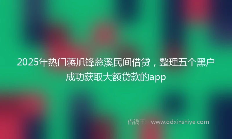 2025年热门蒋旭锋慈溪民间借贷，整理五个黑户成功获取大额贷款的app