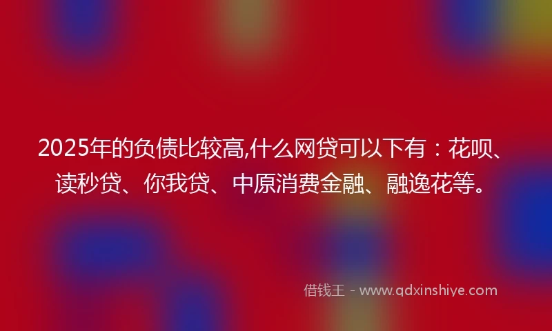 2025年的负债比较高,什么网贷可以下有：花呗、读秒贷、你我贷、中原消费金融、融逸花等。