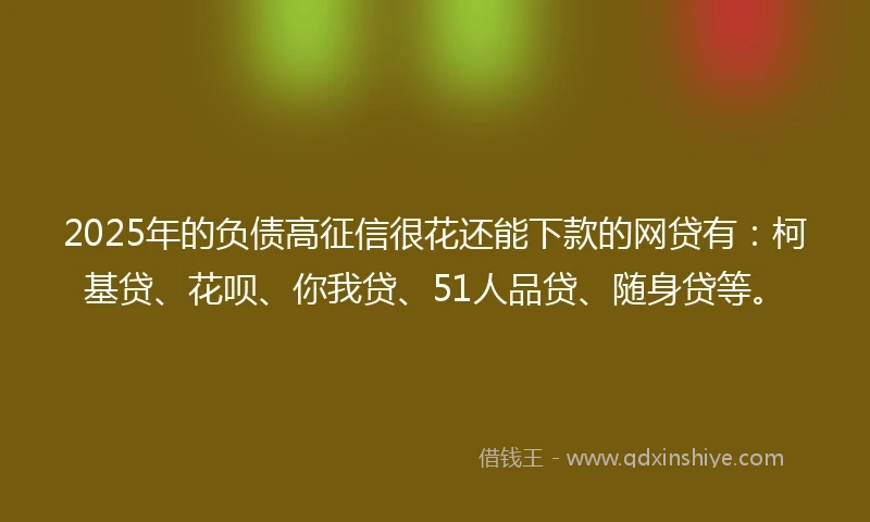 2025年的负债高征信很花还能下款的网贷有：柯基贷、花呗、你我贷、51人品贷、随身贷等。