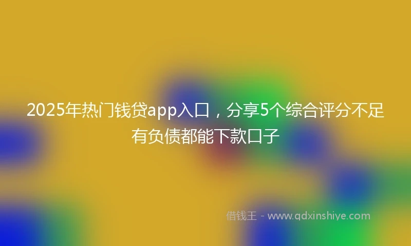 2025年热门钱贷app入口，分享5个综合评分不足有负债都能下款口子
