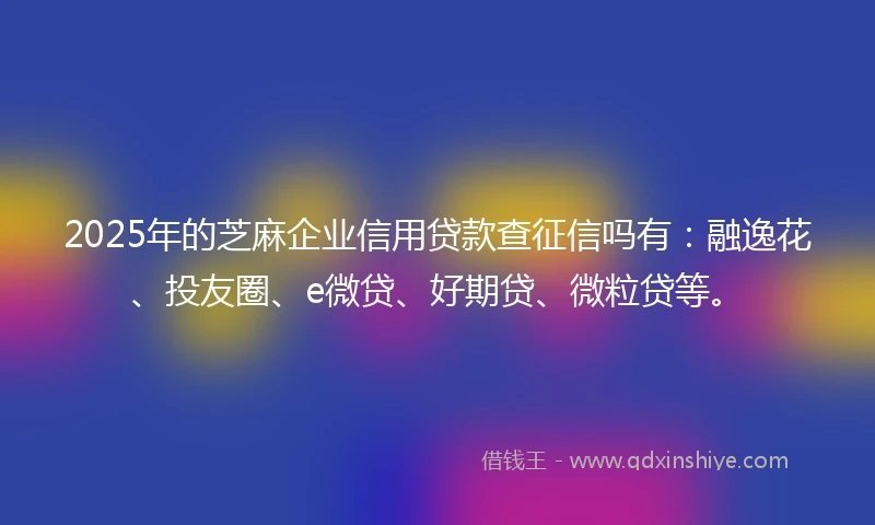2025年的芝麻企业信用贷款查征信吗有：融逸花、投友圈、e微贷、好期贷、微粒贷等。
