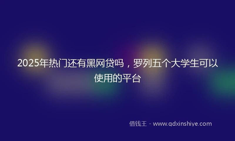 2025年热门还有黑网贷吗，罗列五个大学生可以使用的平台