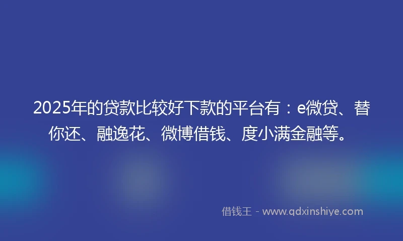 2025年的贷款比较好下款的平台有：e微贷、替你还、融逸花、微博借钱、度小满金融等。