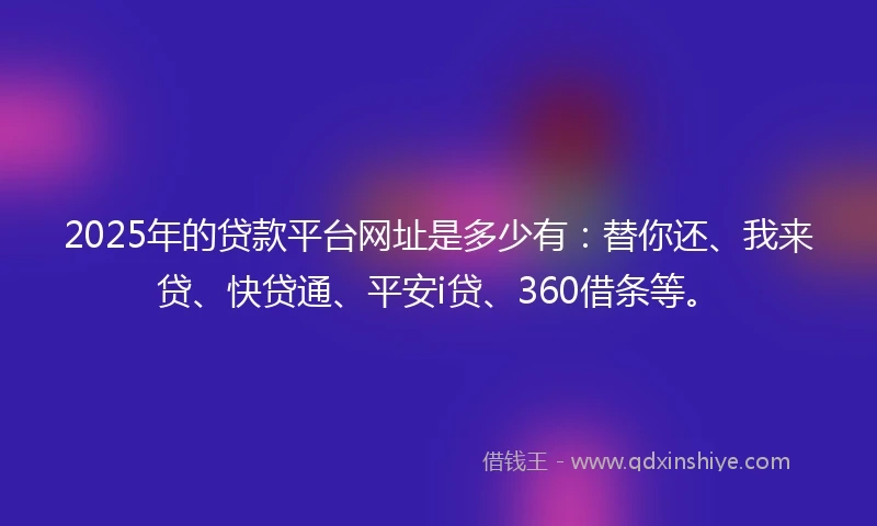 2025年的贷款平台网址是多少有：替你还、我来贷、快贷通、平安i贷、360借条等。
