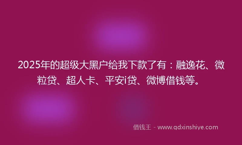 2025年的超级大黑户给我下款了有：融逸花、微粒贷、超人卡、平安i贷、微博借钱等。