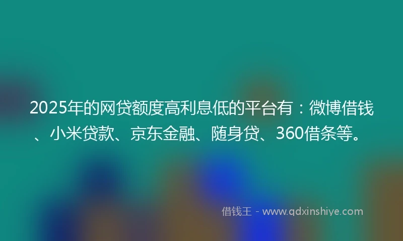 2025年的网贷额度高利息低的平台有：微博借钱、小米贷款、京东金融、随身贷、360借条等。