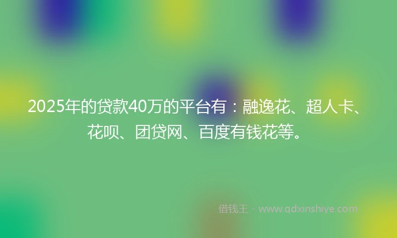 2025年的贷款40万的平台有：融逸花、超人卡、花呗、团贷网、百度有钱花等。