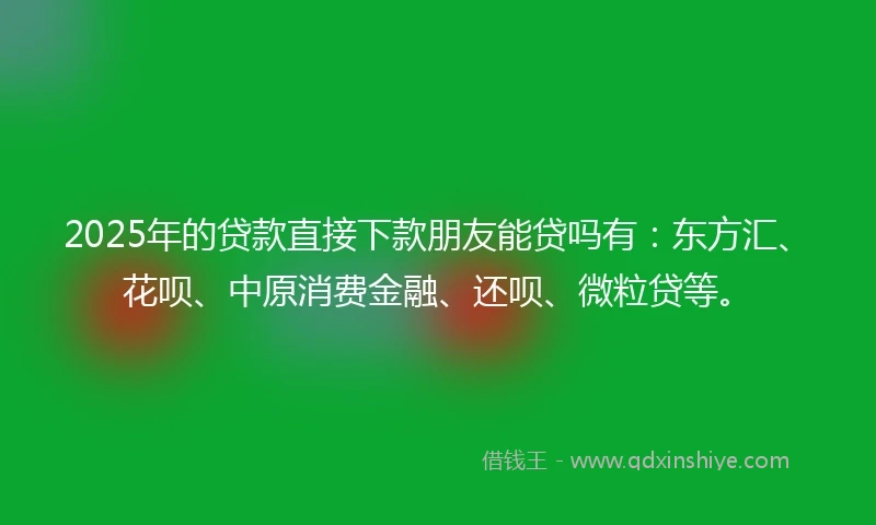 2025年的贷款直接下款朋友能贷吗有：东方汇、花呗、中原消费金融、还呗、微粒贷等。