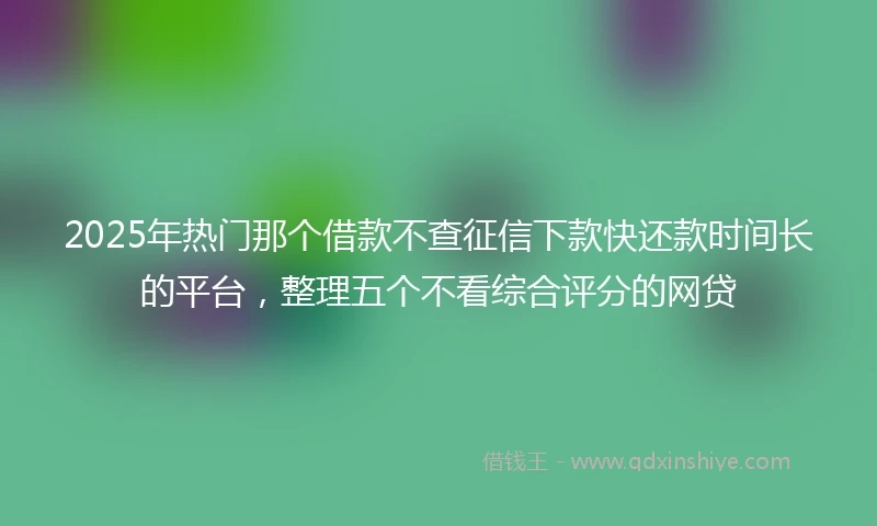 2025年热门那个借款不查征信下款快还款时间长的平台，整理五个不看综合评分的网贷