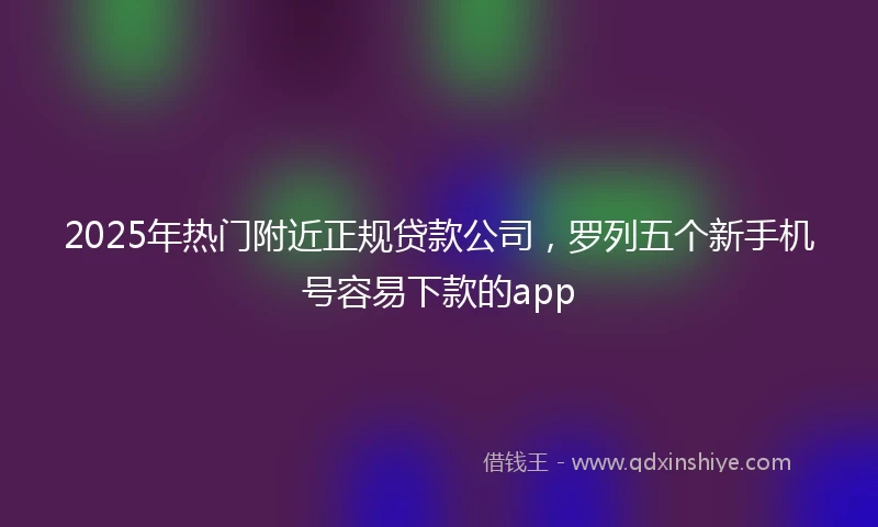 2025年热门附近正规贷款公司，罗列五个新手机号容易下款的app