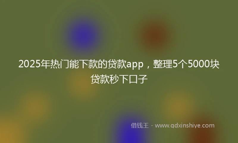 2025年热门能下款的贷款app，整理5个5000块贷款秒下口子