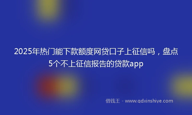2025年热门能下款额度网贷口子上征信吗，盘点5个不上征信报告的贷款app